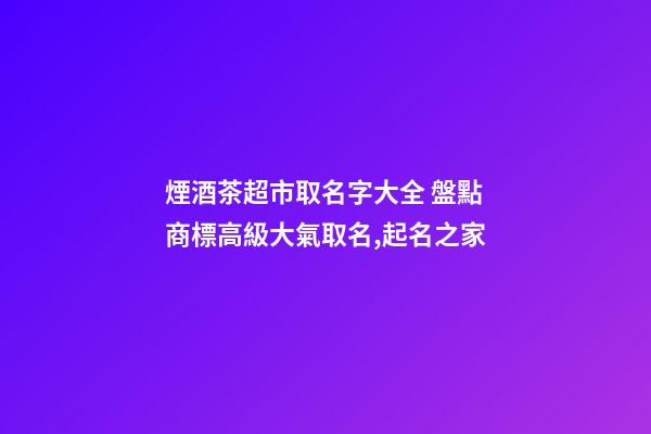 煙酒茶超市取名字大全 盤點商標高級大氣取名,起名之家-第1張-店鋪起名-玄機派